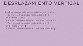 DESPLAZAMIENTO VERTICAL
Si la función cuadrática esta de la forma 𝑓 𝑥 = 𝑥²+ 𝑘.
• Se moverá k unidades hacia arriba si 𝒌 > 𝟎.
Por ejemplo: 𝑦 = 𝑥² + 𝟐
La función se ha desplazado 2 unidades hacia arriba.
• Se moverá k unidades hacia abajo si k < 0.
Por ejemplo: 𝑦 = 𝑥²− 𝟐
La función se ha desplazado 2 unidades hacia abajo.
 