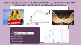 Una función
cuadrática es de la
forma:
Con a≠0; a, b, c
perteneciente a los
reales (IR).
La función cuadrática
se puede graficar en
un plano cartesiano y
a esta gráfica(dibujo)
la llamaremos
PODEMOS OBSERVAR GRÁFICA DE LA FUNCIÓN CUADRÁTICA EN DISTINTAS
SITUACIONES Y OBJETOS DE NUESTRA VIDA COTIDIANA.
 
