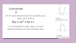 En en caso de las funciones cuadráticas, es
decir, de la forma:
La concavidad en este caso va a estar
determinada por el valor del signo de a.
Concavida
d
 