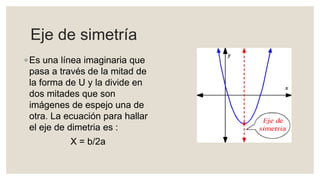 Eje de simetría
◦ Es una línea imaginaria que
pasa a través de la mitad de
la forma de U y la divide en
dos mitades que son
imágenes de espejo una de
otra. La ecuación para hallar
el eje de dimetria es :
X = b/2a
 