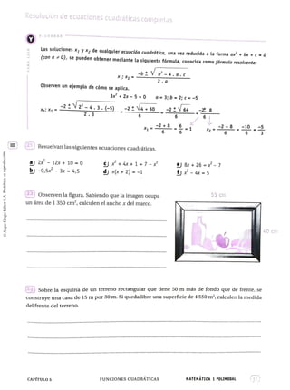 Resolución de ecuaciones cuadráticas Completas
RECORDAR
Las soluciones x y x2 de cualquier ecuación cuadrática, una vez reducida a la forma ax + bx +C-0
(con a 0), se pueden obtener mediante la siguiente fórmula, conocida comofórmula resolvente:
-bVb -4.a.c
2.a
Observen un
ejemplo de cómo se aplica.
3x+ 2x- 5 0 a 3; b = 2; c = -5
: x, -2V
N2'-4.3.-5).-2:V4+60-2V64
2.3
-
21 Resuelvan las siguientes ecuaciones cuadráticas.
a 2x 12x+ 10 0
bj -0,5x - 3x = 4,5
+ 4x + 1 7 -
dxx+2) =-1
e 8x +26 =* - 7
fj-4x =5
22 Observen la figura. Sabiendo que la imagen ocupa 55 Cm
un área de 1 350 cm", calculen el ancho x del marco.
* * * °
4,0 cm
* * * *****°***********
******* * * * * * * *
** ********.****° ******* * ° * * * * * * * *
23 Sobre la esquina de un terreno rectangular que tiene 50 m más de fondo que de frente, se
construye una casa de 15 m por 30 m. Si queda libre una superficie de 4 550 m, calculen la medida
del frente del terreno.
******°*****°°*****°°*************°*****************°***°********°********************************
****°**** *******************°
****°********°* *°*******°***°**********
***°********° ************************
***********e*** eo* *******°***
* * * * * * * * * ° * * * * ° *
CAPÍTULO 5 FUNCIONES CUADRÁTICAS MATEMATICA 1 POLIMODAL
 