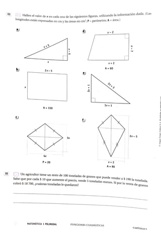 Hallen el valor dexen cada una delas siguientes figuras, utilizando la información dada. (Las
Ogitudes están expresadas en cmy las áreas en cm?; P = perímetro; A =årea.)
d x-2
X +
5
x+2
X
A 60
b) 2x-5
e
2x+3
3x+1
A 150
2x 5
3x
4x
X+2
P 20
A 90
CEUn agricultor tiene un resto de 100 toneladas de granos que puede vender a $ 190 la tonelada.
Sabe que por cada $ 10 que aumente el precio, vende 5 toneladas menos. Si por la venta de oTanac
cobró $ 18 700, cuáántas toneladas le quedaron?
.e.. *
*
*°***********************°*********°******°*************°. . . . . . .
****°*°°*****
******
aene...o..ee.*
*************************°°*****. e s
.
MATEMATICA 1 POLIMODAL FUNCIONES CUADRÁTICAS
CAPÍTUL0 5
 
