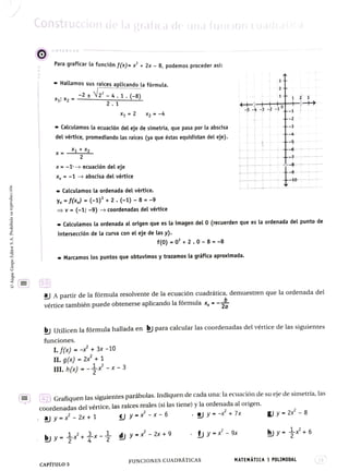 Construccion de la graficade una funion cuadratita
OBSERVAR
Para graficar la funciónf(x)= x* +2x 8, podemos proceder asi:
Hallamos sus raíces aplicando la fórmula.
xg Xg -2
V2-4.1.(-8)
2.1
X = 2 x2 = -4
Calculamos la ecuación del eje de simetría, que pasa por la abscisa
del vértice, promediando las raíces (ya que éstas equidistan del eje).
x =
X= -1 ecuación del eje
x-1 abscisa del vértice
-10
Calculamos la ordenada delvértice.
y fx) =(-1) +2. (-1) -
8 =
-9
V = (-1; -9)>coordenadas del vértice
Calculamos la ordenada al origen que es la imagen del 0 (recuerden que es la ordenada del punto de
intersección de la curva con el eje de las y).
f(0) =
0 +2.0- 8 =
-8
Marcamos los puntos que obtuvimos y trazamos la gráfica aproximada.
2
a A partir de la fórmula resolvente de la ecuación cuadrática, demuestren que la ordenada del
vértice también puede obtenerse aplicando la fórmula x, = -
bj Utilicen la fórmula hallada en bj para calcular las coordenadas del vértice de las siguientes
funciones.
I.fx) = -+ 3x -10
I1.gx) = 2x+1
II. hx)---x-3
27) Grafiquen las siguientes parábolas. Indiquen de cada una: la ecuación de su eje desimetría,las
coordenadas del vértice, las raíces reales (si las tiene) y la ordenada al origen.
y - x -
6 y -x+7x &y 2x -
8
ay =* -
2x + 1
y * -
9x by- 6
by-*+ d y x -x+9
FUNCIONES CUADRÁTICAS MATEMÁTICA 1 POLIMODAL 13
CAPÍTUL05
 