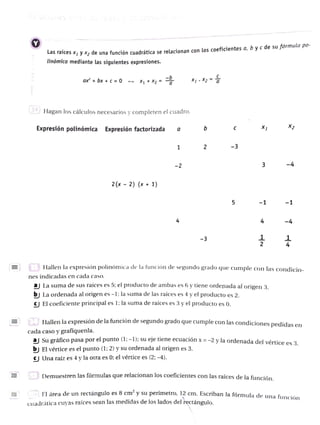 PelaCiues en
Lds raices X1 y X2 de una función cuadrática se relacionan con los coeficientes a, b y c de su förmula po-
linómica mediante las siguientes expresiones.
XX2
ax + bx +
C=0 X1 + X2
Hagan los cálculos necesarios y completen el cuadro.
X2
X1
b C
Expresión polinómica Expresión factorizada a
2
1
3 -4
-2
2(x 2) (x 1)
-1 -1
-3
E B Hallen la expresión polinómica de la función de segundo grado que cumple con las condicio-
aj La suma de sus raices es 5; el producto de ambas es 6 y tiene ordenada al origen 3,
bj La ordenada al origen es -1: la suma de las raíces es 4 y el producto es 2.
C El coeficiente principal es 1; la suma de raíces es 3 y el producto es 0.
nes indicadas en cada caso.
B Hallen la expresión de la funcion de segundo grado que cumple con las condiciones pedidas en
cada caso y grafiquenla.
al Su gráfico pasa por el punto (l; -1); u eje tiene ecuaciónx=-2 y la ordenada del vértice es 3,
by El vértice es el punto (1; 2) y su ordenada al origen es 3.
Una raíz es 4 yla otra es 0; el vértice es (2;-4).
Demuestren las fórmulas que relacionan los coeficientes con las raíces de la función
E l área de un rectánguloes 8 cm'y su perimetro, 12 cm. Escriban la fórmula de una funci
ción
cuadrática cuyas raíces sean las medidas de los lados del rectángulo.
 