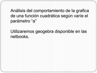 Análisis del comportamiento de la grafica
de una función cuadrática según varíe el
parámetro “a”

Utilizaremos geogebra disponible en las
netbooks.
 
