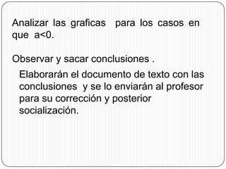 Analizar las graficas para los casos en
que a<0.

Observar y sacar conclusiones .
 Elaborarán el documento de texto con las
 conclusiones y se lo enviarán al profesor
 para su corrección y posterior
 socialización.
 