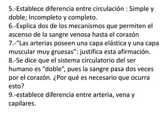 5.-Establece diferencia entre circulación : Simple y
doble; Incompleto y completo.
6.-Explica dos de los mecanismos que permiten el
ascenso de la sangre venosa hasta el corazón
7.-“Las arterias poseen una capa elástica y una capa
muscular muy gruesas”: justifica esta afirmación.
8.-Se dice que el sistema circulatorio del ser
humano es “doble”, pues la sangre pasa dos veces
por el corazón. ¿Por qué es necesario que ocurra
esto?
9.-establece diferencia entre arteria, vena y
capilares.
 