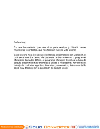 Definición:
Es una herramienta que nos sirve para realizar y difundir tareas
financieras y contables, que nos facilitan nuestra vida laboral.
Excel es una hoja de cálculo electrónica desarrollado por Microsoft, el
cual se encuentra dentro del paquete de herramientas o programas
ofimáticos llamados Office, el programa ofimático Excel es la hoja de
cálculo electrónica más extendida y usada a nivel global, hoy en día el
trabajo de cualquier ingeniero, financiero, matemático, físico o contable
sería muy diferente sin la aplicación de cálculo Excel.
 