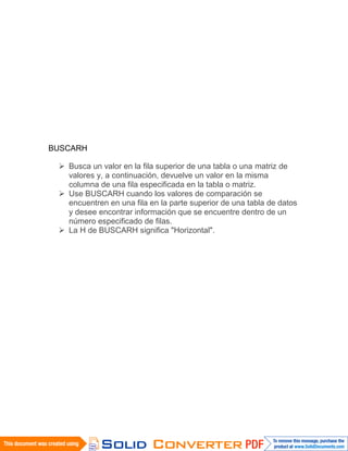 BUSCARH
 Busca un valor en la fila superior de una tabla o una matriz de
valores y, a continuación, devuelve un valor en la misma
columna de una fila especificada en la tabla o matriz.
 Use BUSCARH cuando los valores de comparación se
encuentren en una fila en la parte superior de una tabla de datos
y desee encontrar información que se encuentre dentro de un
número especificado de filas.
 La H de BUSCARH significa "Horizontal".
 