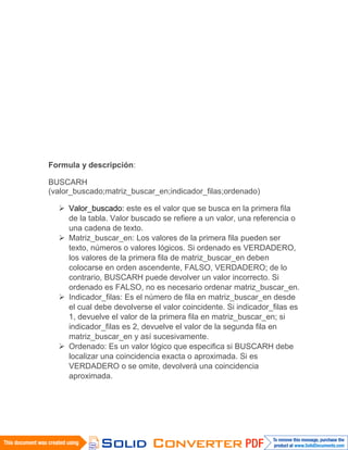 Formula y descripción:
BUSCARH
(valor_buscado;matriz_buscar_en;indicador_filas;ordenado)
 Valor_buscado: este es el valor que se busca en la primera fila
de la tabla. Valor buscado se refiere a un valor, una referencia o
una cadena de texto.
 Matriz_buscar_en: Los valores de la primera fila pueden ser
texto, números o valores lógicos. Si ordenado es VERDADERO,
los valores de la primera fila de matriz_buscar_en deben
colocarse en orden ascendente, FALSO, VERDADERO; de lo
contrario, BUSCARH puede devolver un valor incorrecto. Si
ordenado es FALSO, no es necesario ordenar matriz_buscar_en.
 Indicador_filas: Es el número de fila en matriz_buscar_en desde
el cual debe devolverse el valor coincidente. Si indicador_filas es
1, devuelve el valor de la primera fila en matriz_buscar_en; si
indicador_filas es 2, devuelve el valor de la segunda fila en
matriz_buscar_en y así sucesivamente.
 Ordenado: Es un valor lógico que especifica si BUSCARH debe
localizar una coincidencia exacta o aproximada. Si es
VERDADERO o se omite, devolverá una coincidencia
aproximada.
 
