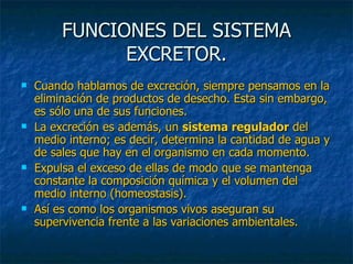 FUNCIONES DEL SISTEMA EXCRETOR. Cuando hablamos de excreción, siempre pensamos en la eliminación de productos de desecho. Esta sin embargo, es sólo una de sus funciones.  La excreción es además, un  sistema regulador  del medio interno; es decir, determina la cantidad de agua y de sales que hay en el organismo en cada momento. Expulsa el exceso de ellas de modo que se mantenga constante la composición química y el volumen del medio interno (homeostasis).  Así es como los organismos vivos aseguran su supervivencia frente a las variaciones ambientales. 