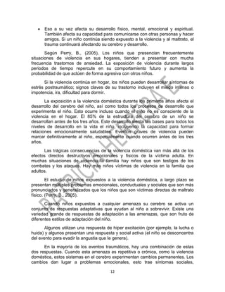 12
 Eso a su vez afecta su desarrollo físico, mental, emocional y espiritual.
También afecta su capacidad para comunicarse con otras personas y hacer
amigos. Si un niño continúa siendo expuesto a la violencia y al maltrato, el
trauma continuará afectando su cerebro y desarrollo.
Según Perry, B., (2005), Los niños que presencian frecuentemente
situaciones de violencia en sus hogares, tienden a presentar con mucha
frecuencia trastornos de ansiedad. La exposición de violencia durante largos
periodos de tiempo repercute en su comportamiento futuro y aumenta la
probabilidad de que actúen de forma agresiva con otros niños.
Si la violencia continúa en hogar, los niños pueden desarrollar síntomas de
estrés postraumático; signos claves de su trastorno incluyen el miedo intenso o
impotencia, ira, dificultad para dormir.
La exposición a la violencia doméstica durante los primeros años afecta el
desarrollo del cerebro del niño, así como todos los procesos de desarrollo que
experimenta el niño. Esto ocurre incluso cuando el niño no es consciente de la
violencia en el hogar. El 85% de la estructura del cerebro de un niño se
desarrollan antes de los tres años. Este desarrollo sienta las bases para todos los
niveles de desarrollo en la vida el niño, incluyendo la capacidad para formar
relaciones emocionalmente saludables. Eventos graves de violencia pueden
marcar definitivamente al niño, especialmente cuando ocurren antes de los tres
años.
Las trágicas consecuencias de la violencia doméstica van más allá de los
efectos directos destructivos emocionales y físicos de la víctima adulta. En
muchas situaciones de violencia la familia hay niños que son testigos de los
combates y los ataques. Hay más niños víctimas de violencia en la familia que
adultos.
El estudio de niños expuestos a la violencia doméstica, a largo plazo se
presentan múltiples problemas emocionales, conductuales y sociales que son más
pronunciados y generalizados que los niños que son víctimas directas de maltrato
físico. (Perry, B., 2005).
Cuando niños expuestos a cualquier amenaza su cerebro se activa un
conjunto de respuestas adaptativas que ayudan al niño a sobrevivir. Existe una
variedad grande de respuestas de adaptación a las amenazas, que son fruto de
diferentes estilos de adaptación del niño.
Algunos utilizan una respuesta de híper excitación (por ejemplo, la lucha o
huida) y algunos presentan una respuesta y social activa (el niño se desconcentra
del evento para evadir la angustia que le genera).
En la mayoría de los eventos traumáticos, hay una combinación de estas
dos respuestas. Cuando esta amenaza es repetitiva o crónica, como la violencia
doméstica, estos sistemas en el cerebro experimentan cambios permanentes. Los
cambios dan lugar a problemas emocionales, esto trae síntomas sociales,
 