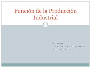 A U T O R :
G U S T A V O A . M O R E N O E
C . I . : 2 1 . 1 8 1 . 9 7 7
Función de la Producción
Industrial
 