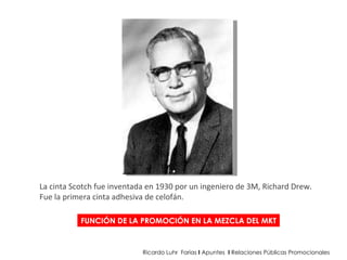 FUNCIÓN DE LA PROMOCIÓN EN LA MEZCLA DEL MKT Ricardo Luhr  Farias  I  Apuntes  I  Relaciones Públicas Promocionales La cinta Scotch fue inventada en 1930 por un ingeniero de 3M, Richard Drew.  Fue la primera cinta adhesiva de celofán.  