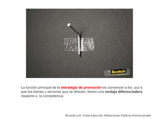 Ricardo Luhr  Farias  I  Apuntes  I  Relaciones Públicas Promocionales La función principal de la  estrategia de promoción  es convencer a los  puc’s que los bienes y servicios que se ofrecen, tienen una  ventaja diferenciadora  respecto a  la competencia.  