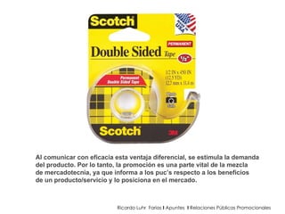 Ricardo Luhr  Farias  I  Apuntes  I  Relaciones Públicas Promocionales Al comunicar con eficacia esta ventaja diferencial, se estimula la demanda del producto. Por lo tanto, la promoción es una parte vital de la mezcla de mercadotecnia, ya que informa a los puc’s respecto a los beneficios de un producto/servicio y lo posiciona en el mercado. 