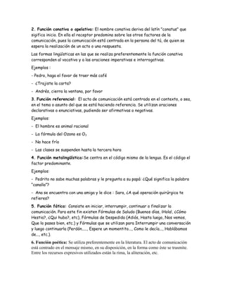 2. Función conativa o apelativa: El nombre conativa deriva del latín "conatus" que
sigifica inicio. En ella el receptor predomina sobre los otros factores de la
comunicación, pues la comunicación está centrada en la persona del tú, de quien se
espera la realización de un acto o una respuesta.
Las formas lingüísticas en las que se realiza preferentemente la función conativa
corresponden al vocativo y a las oraciones imperativas e interrogativas.
Ejemplos :
- Pedro, haga el favor de traer más café
- ¿Trajiste la carta?
- Andrés, cierra la ventana, por favor
3. Función referencial: El acto de comunicación está centrado en el contexto, o sea,
en el tema o asunto del que se está haciendo referencia. Se utilizan oraciones
declarativas o enunciativas, pudiendo ser afirmativas o negativas.
Ejemplos:
- El hombre es animal racional
- La fórmula del Ozono es O3
- No hace frío
- Las clases se suspenden hasta la tercera hora
4. Función metalingüística:Se centra en el código mismo de la lengua. Es el código el
factor predominante.
Ejemplos:
- Pedrito no sabe muchas palabras y le pregunta a su papá: ¿Qué significa la palabra
“canalla”?
- Ana se encuentra con una amiga y le dice : Sara, ¿A qué operación quirúrgica te
refieres?
5. Función fática: Consiste en iniciar, interrumpir, continuar o finalizar la
comunicación. Para este fin existen Fórmulas de Saludo (Buenos días, ¡Hola!, ¿Cómo
Hestia?, ¿Qui hubo?, etc), Fórmulas de Despedida (Adiós, Hasta luego, Nos vemos,
Que lo pases bien, etc.) y Fórmulas que se utilizan para Interrumpir una conversación
y luego continuarla (Perdón....., Espere un momentito..., Como le decía..., Hablábamos
de..., etc.).

6. Función poética: Se utiliza preferentemente en la literatura. El acto de comunicación
está centrado en el mensaje mismo, en su disposición, en la forma como éste se trasmite.
Entre los recursos expresivos utilizados están la rima, la aliteración, etc.

 