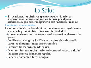La Salud
 En ocasiones, los distintos aparatos pueden funcionar
incorrectamente, su salud puede alterarse por alguna
enfermedad, que podemos prevenir con hábitos saludables.
Hábitos de vida saludable:
La adquisición de hábitos de vida saludables constituye la mejor
manera de prevenir determinadas enfermedades.
-Aumentar el consumo de frutas y verduras y evitar el exceso de
grasa.
- Cepillarnos la lengua y los Dientes después de cada comida.
- Lavar los alimentos antes de consumirlos.
- Lavarnos las manos antes de comer.
- Evitar respirar sustancias nocivas ni consumir tabaco y alcohol.
- Practicar deporte de manera regular.
- Beber diariamente 2 litros de agua.
 