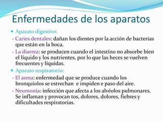 Enfermedades de los aparatos
 Aparato digestivo:
- Caries dentales: dañan los dientes por la acción de bacterias
que están en la boca.
- La diarrea: se producen cuando el intestino no absorbe bien
el líquido y los nutrientes, por lo que las heces se vuelven
frecuentes y líquidas.
 Aparato respiratorio:
- El asma: enfermedad que se produce cuando los
bronquiolos se estrechan e impiden e paso del aire.
- Neumonía: infección que afecta a los alvéolos pulmonares.
Se inflaman y provocan tos, dolores, dolores, fiebres y
dificultades respiratorias.
 