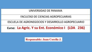 UNIVERSIDAD DE PANAMA
FACULTAD DE CIENCIAS AGROPECUARIAS

ESCUELA DE AGRONEGOCIOS Y DESARROLLO AGROPECUARIO
Curso:

La Agric. Y su Ent. Económico I (LDA 236)
Responsable: Juan Corella J.

 