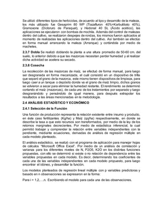 Se utilizó diferentes tipos de herbicidas, de acuerdo al tipo y desarrollo de la maleza,
los más utilizado fue Gesaprim 80 WP (Tiazafluron 40%+Karbutiliato 40%),
Gramoxone (Dicloruro de Paraquat), y Hedonal 40 SL (Ácido acético), las
aplicaciones se ejecutaron con bombas de mochila. Además del control de malezas
dentro del cultivo, se realizaron despejes de rondas, los mismos fueron aplicados al
momento de realizadas las aplicaciones dentro del cultivo. Así también se efectúo
en forma manual arrancando la maleza (Arranque) y cortándola por medio de
machetes.
2.3.7 Dobla Se realizó doblando la planta a una altura promedio de 50-60 cm. del
suelo, lo anterior debido a que las mazorcas necesitan perder humedad y al realizar
dicha actividad se acelera su secado.
2.3.8 Cosecha
La recolección de las mazorcas de maíz, se efectuó de forma manual, para luego
ser desgranada en forma mecanizada, el cuál consistió en un dispositivo de trilla
que separó el grano de la mazorca, este mismo tienen dispositivos de limpieza, para
luego caer a un tanque o depósito donde va el grano de maíz limpio, dichos granos
se volvieron a secar para eliminar la humedad restante. El rendimiento se determinó
cortando el maíz (mazorcas), de cada uno de los tratamientos por separado y luego
desgranándolo y pensándolo de igual manera, para después extrapolar los
resultados a las áreas mencionadas en la metodología.
2.4 ANÁLISIS ESTADÍSTICO Y ECONÓMICO
2.4.1 Selección de la Función
Una función de producción representa la relación existente entre insumo y producto,
en éste caso fertilizantes (Kg/ha) y Maíz (qq/ha) respectivamente, en donde se
describe la tasa a que esto recursos son transformados, por medio de la ley de los
retornos marginales decrecientes. Por medio de estadística inferencial, la cual
permitió trabajar y comprender la relación entre variables independientes con la
pendiente, mediante ecuaciones, derivadas de análisis de regresión múltiple en
cada modelo planteado.
El análisis estadístico, se realizó con el programa de aplicación para manejar hojas
de cálculos “Microsoft Office Excel”. Por medio de un análisis de correlación y
varianza para los diferentes niveles de N, P2O5, K2O en los distintas funciones
propuestas, con ello se determinó si existe o no relación de dependencia entre las
variables propuestas en cada modelo. Es decir, determinando los coeficientes de
cada una de las variables independientes en cada modelo propuesto, para luego
encontrar el idóneo, y desarrollar la función.
Los modelos planteados de regresión lineal múltiple con p variables predictoras y
basado en n observaciones se expresaron en la forma:
Para i = 1,2,….n. Escribiendo el modelo para cada una de las observaciones.
 