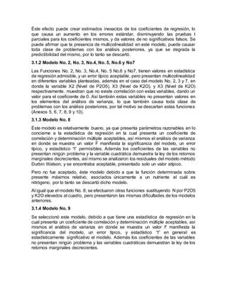 Éste efecto puede crear estimados inexactos de los coeficientes de regresión, lo
que causa un aumento en los errores estándar, disminuyendo las pruebas t
parciales para los coeficientes mismos, y da valores de no significativos falsos. Se
puede afirmar que la presencia de multicolinealidad en este modelo, puede causar
toda clase de problemas con los análisis posteriores, ya que se degrada la
predictibilidad del mismo, por lo tanto se descartó.
3.1.2 Modelo No. 2, No. 3, No.4, No. 5, No.6 y No7
Las Funciones No. 2, No. 3, No.4, No. 5 No.6 y No7, tienen valores en estadística
de regresión admisible, y un error típico aceptable, pero presentan multicolinealidad
en diferentes variables planteadas, además en el caso del modelo No. 2, 3 y 7, en
donde la variable X2 (Nivel de P2O5), X3 (Nivel de K2O), y X3 (Nivel de K2O)
respectivamente, muestran que no existe correlación con estas variables, dando un
valor para el coeficiente de 0. Así también estas variables no presentan valores en
los elementos del análisis de varianza, lo que también causa toda clase de
problemas con los análisis posteriores, por tal motivo se descartan estas funciones
(Anexos 5, 6, 7, 8, 9 y 10).
3.1.3 Modelo No. 8
Éste modelo es relativamente bueno, ya que presenta parámetros razonables en lo
concierne a la estadística de regresión en la cual presenta un coeficiente de
correlación y determinación múltiple aceptables, así mismos el análisis de varianza
en donde se muestra un valor F manifiesta la significancia del modelo, un error
típico, y estadístico “t” permisibles. Además los coeficientes de las variables no
presentan ningún problema y la variable cuadrática demuestra la ley de los retornos
marginales decrecientes, así mismo se analizaron los residuales del modelo método
Durbin Watson, y se encontraba aceptable, presentado solo un valor atípico.
Pero no fue aceptado, éste modelo debido a que la función determinada sobre
presente máximos relativo, asociados únicamente a un nutriente el cuál es
nitrógeno, por lo tanto se descartó dicho modelo.
Al igual que el modelo No. 8, se efectuaron otras funciones sustituyendo N por P2O5
y K2O elevados al cuadro, pero presentaron las mismas dificultades de los modelos
anteriores.
3.1.4 Modelo No. 9
Se seleccionó este modelo, debido a que tiene una estadística de regresión en la
cual presenta un coeficiente de correlación y determinación múltiple aceptables, así
mismos el análisis de varianza en donde se muestra un valor F manifiesta la
significancía del modelo, un error típico, y estadístico “t” en general es
estadísticamente significativo el modelo. Además los coeficientes de las variables
no presentan ningún problema y las variables cuadráticas demuestran la ley de los
retornos marginales decrecientes.
 