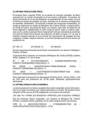 3.2 OPTIMA PRODUCCIÓN FÍSICA
El producto físico marginal (PFM), es el cambio en producto (quintales de Maíz)
asociado con un cambio incremental en el uso insumo (nutrientes). El aumento de
forma incremental en el uso del fertilizante es generalmente de una unidad, así que
el PFM es el cambio de quintales de maíz, asociado con un aumento de kilogramos
de nutrientes (fertilizantes). Se procedió a resolver las ecuaciones encontradas, en
donde se determinó los niveles de Nitrógeno (N), Fósforo (P2O5), y potasio (K2O),
en donde la función de producción llega a su máximo, éste valor se determinó de
forma algebraica, estableciendo el punto donde la función logra su máximo valor,
esto ocurre cuando el producto físico marginal (ΔY/ ΔX) que representa la pendiente
o la tasa de cambio de la función de producción de Maíz es igual a “0”, ya que el
producto marginal nutriente es 0 en el punto de maximización de quintales de maíz
y negativo a niveles mayores entonces, la primera derivada parcial de la función de
producción es:
δY / δN = 0 δY/ δP2O5 = 0 δY/ δK2O=0
Son las respectivas derivadas de la función de producción con relación a Nitrógeno,
Fósforo y Potasio.
El producto físico marginal, con respecto al Nitrógeno (N), Fósforo (P2O5) y potasio
(K2O), igualado a “0”, por lo tanto:
δY / δN = (0.571807409057201 - 0.00483074932987416(N) -
0.0000277142929625665 (P2O5) (K2O)) = 0
δY/ δP2O5 = (63833076318344-1276661526366.88 (P2O5) -
0.0000277142929625665 (N) (K2O)) = 0
δY/ δK2O = (-132757982035734+2655159640714.68 (K2O)-
0.0000277142929625665(N) (P2O5)) = 0
Para maximizar la producción se debe aplicar 50.98 Kg. De N, 100 Kg. P2O5, y 100
kg. K2O para una producción de 101.86 qq/ha. Quedando significativamente
demostrado.
3.3 OPTIMA PRODUCCIÓN ECONÓMICA
La óptima producción se obtuvo igualando los costos marginales (precio del insumo,
que es el costo de producir una unidad adicional) con el valor del producto físico
marginal (VPM), que es el PFM multiplicado con el precio del producto.
(δY / δN) * Py = VPM N, (δY/ δP2O5)*Py= VPM P2O5 y (δY/ δ K2O)*Py= VPMK2O.
Son los productos físicos marginales, con respecto al Nitrógeno (N), Fósforo
(P2O5), y a potasio (K2O), igualando con el costo marginal (precio del insumo).
VPM N = (82.912074313294145 - 0.7004586528317532 (N) -
0.0040185724795721425 (P2O5) (K2O)) = 15.33
 