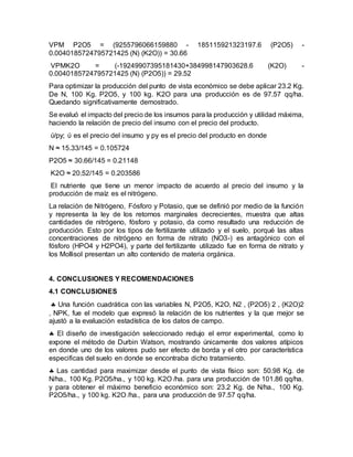 VPM P2O5 = (9255796066159880 - 185115921323197.6 (P2O5) -
0.0040185724795721425 (N) (K2O)) = 30.66
VPMK2O = (-19249907395181430+384998147903628.6 (K2O) -
0.0040185724795721425 (N) (P2O5)) = 29.52
Para optimizar la producción del punto de vista económico se debe aplicar 23.2 Kg.
De N, 100 Kg. P2O5, y 100 kg. K2O para una producción es de 97.57 qq/ha.
Quedando significativamente demostrado.
Se evaluó el impacto del precio de los insumos para la producción y utilidad máxima,
haciendo la relación de precio del insumo con el precio del producto.
ύ/py; ύ es el precio del insumo y py es el precio del producto en donde
N ≈ 15.33/145 = 0.105724
P2O5 ≈ 30.66/145 = 0.21148
K2O ≈ 20.52/145 = 0.203586
El nutriente que tiene un menor impacto de acuerdo al precio del insumo y la
producción de maíz es el nitrógeno.
La relación de Nitrógeno, Fósforo y Potasio, que se definió por medio de la función
y representa la ley de los retornos marginales decrecientes, muestra que altas
cantidades de nitrógeno, fósforo y potasio, da como resultado una reducción de
producción. Esto por los tipos de fertilizante utilizado y el suelo, porqué las altas
concentraciones de nitrógeno en forma de nitrato (NO3-) es antagónico con el
fósforo (HPO4 y H2PO4), y parte del fertilizante utilizado fue en forma de nitrato y
los Mollisol presentan un alto contenido de materia orgánica.
4. CONCLUSIONES Y RECOMENDACIONES
4.1 CONCLUSIONES
 Una función cuadrática con las variables N, P2O5, K2O, N2 , (P2O5) 2 , (K2O)2
, NPK, fue el modelo que expresó la relación de los nutrientes y la que mejor se
ajustó a la evaluación estadística de los datos de campo.
 El diseño de investigación seleccionado redujo el error experimental, como lo
expone el método de Durbin Watson, mostrando únicamente dos valores atípicos
en donde uno de los valores pudo ser efecto de borda y el otro por característica
especificas del suelo en donde se encontraba dicho tratamiento.
 Las cantidad para maximizar desde el punto de vista físico son: 50.98 Kg. de
N/ha., 100 Kg. P2O5/ha., y 100 kg. K2O /ha. para una producción de 101.86 qq/ha.
y para obtener el máximo beneficio económico son: 23.2 Kg. de N/ha., 100 Kg.
P2O5/ha., y 100 kg. K2O /ha., para una producción de 97.57 qq/ha.
 