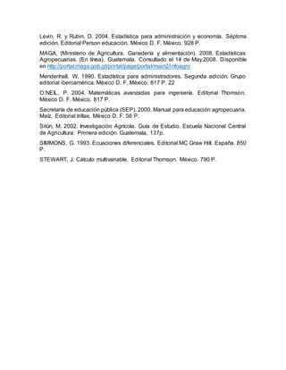 Levin, R. y Rubin, D. 2004. Estadística para administración y economía. Séptima
edición. Editorial Person educación. México D. F. México. 928 P.
MAGA, (Ministerio de Agricultura, Ganadería y alimentación). 2008. Estadísticas
Agropecuarias. (En línea). Guatemala. Consultado el 14 de May.2008. Disponible
en http://portal.maga.gob.gt/portal/page/portal/main2/infoagro
Mendenhall, W. 1990. Estadística para administradores. Segunda edición. Grupo
editorial iberoamérica. México D. F. México. 817 P. 22
O´NEIL, P. 2004. Matemáticas avanzadas para ingeniería. Editorial Thomson.
México D. F. México. 817 P.
Secretaría de educación pública (SEP). 2000. Manual para educación agropecuaria.
Maíz. Editorial trillas. México D. F. 56 P.
Sitún, M. 2002. Investigación Agrícola. Guía de Estudio. Escuela Nacional Central
de Agricultura. Primera edición. Guatemala. 137p.
SIMMONS, G. 1993. Ecuaciones diferenciales. Editorial MC Graw Hill. España. 850
P.
STEWART, J. Cálculo multivariable. Editorial Thomson. México. 790 P.
 