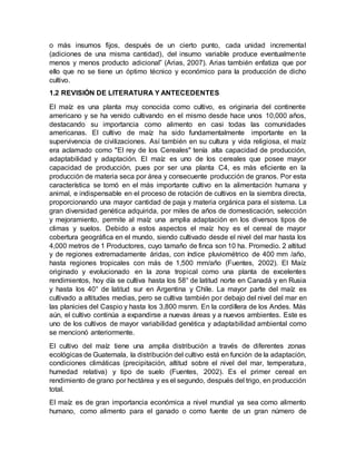 o más insumos fijos, después de un cierto punto, cada unidad incremental
(adiciones de una misma cantidad), del insumo variable produce eventualmente
menos y menos producto adicional” (Arias, 2007). Arias también enfatiza que por
ello que no se tiene un óptimo técnico y económico para la producción de dicho
cultivo.
1.2 REVISIÓN DE LITERATURA Y ANTECEDENTES
El maíz es una planta muy conocida como cultivo, es originaria del continente
americano y se ha venido cultivando en el mismo desde hace unos 10,000 años,
destacando su importancia como alimento en casi todas las comunidades
americanas. El cultivo de maíz ha sido fundamentalmente importante en la
supervivencia de civilizaciones. Así también en su cultura y vida religiosa, el maíz
era aclamado como "El rey de los Cereales" tenía alta capacidad de producción,
adaptabilidad y adaptación. El maíz es uno de los cereales que posee mayor
capacidad de producción, pues por ser una planta C4, es más eficiente en la
producción de materia seca por área y consecuente producción de granos. Por esta
característica se tornó en el más importante cultivo en la alimentación humana y
animal, e indispensable en el proceso de rotación de cultivos en la siembra directa,
proporcionando una mayor cantidad de paja y materia orgánica para el sistema. La
gran diversidad genética adquirida, por miles de años de domesticación, selección
y mejoramiento, permite al maíz una amplia adaptación en los diversos tipos de
climas y suelos. Debido a estos aspectos el maíz hoy es el cereal de mayor
cobertura geográfica en el mundo, siendo cultivado desde el nivel del mar hasta los
4,000 metros de 1 Productores, cuyo tamaño de finca son 10 ha. Promedio. 2 altitud
y de regiones extremadamente áridas, con índice pluviométrico de 400 mm /año,
hasta regiones tropicales con más de 1,500 mm/año (Fuentes, 2002). El Maíz
originado y evolucionado en la zona tropical como una planta de excelentes
rendimientos, hoy día se cultiva hasta los 58° de latitud norte en Canadá y en Rusia
y hasta los 40° de latitud sur en Argentina y Chile. La mayor parte del maíz es
cultivado a altitudes medias, pero se cultiva también por debajo del nivel del mar en
las planicies del Caspio y hasta los 3,800 msnm. En la cordillera de los Andes. Más
aún, el cultivo continúa a expandirse a nuevas áreas y a nuevos ambientes. Este es
uno de los cultivos de mayor variabilidad genética y adaptabilidad ambiental como
se mencionó anteriormente.
El cultivo del maíz tiene una amplia distribución a través de diferentes zonas
ecológicas de Guatemala, la distribución del cultivo está en función de la adaptación,
condiciones climáticas (precipitación, altitud sobre el nivel del mar, temperatura,
humedad relativa) y tipo de suelo (Fuentes, 2002). Es el primer cereal en
rendimiento de grano por hectárea y es el segundo, después del trigo, en producción
total.
El maíz es de gran importancia económica a nivel mundial ya sea como alimento
humano, como alimento para el ganado o como fuente de un gran número de
 