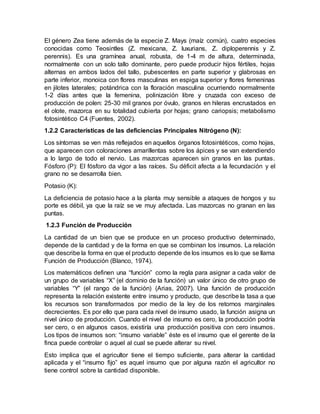 El género Zea tiene además de la especie Z. Mays (maíz común), cuatro especies
conocidas como Teosintles (Z. mexicana, Z. luxurians, Z. diploperennis y Z.
perennis). Es una gramínea anual, robusta, de 1-4 m de altura, determinada,
normalmente con un solo tallo dominante, pero puede producir hijos fértiles, hojas
alternas en ambos lados del tallo, pubescentes en parte superior y glabrosas en
parte inferior, monoica con flores masculinas en espiga superior y flores femeninas
en jilotes laterales; potándrica con la floración masculina ocurriendo normalmente
1-2 días antes que la femenina, polinización libre y cruzada con exceso de
producción de polen: 25-30 mil granos por óvulo, granos en hileras encrustados en
el olote, mazorca en su totalidad cubierta por hojas; grano cariopsis; metabolismo
fotosintético C4 (Fuentes, 2002).
1.2.2 Características de las deficiencias Principales Nitrógeno (N):
Los síntomas se ven más reflejados en aquellos órganos fotosintéticos, como hojas,
que aparecen con coloraciones amarillentas sobre los ápices y se van extendiendo
a lo largo de todo el nervio. Las mazorcas aparecen sin granos en las puntas.
Fósforo (P): El fósforo da vigor a las raíces. Su déficit afecta a la fecundación y el
grano no se desarrolla bien.
Potasio (K):
La deficiencia de potasio hace a la planta muy sensible a ataques de hongos y su
porte es débil, ya que la raíz se ve muy afectada. Las mazorcas no granan en las
puntas.
1.2.3 Función de Producción
La cantidad de un bien que se produce en un proceso productivo determinado,
depende de la cantidad y de la forma en que se combinan los insumos. La relación
que describe la forma en que el producto depende de los insumos es lo que se llama
Función de Producción (Blanco, 1974).
Los matemáticos definen una “función” como la regla para asignar a cada valor de
un grupo de variables “X” (el dominio de la función) un valor único de otro grupo de
variables “Y” (el rango de la función) (Arias, 2007). Una función de producción
representa la relación existente entre insumo y producto, que describe la tasa a que
los recursos son transformados por medio de la ley de los retornos marginales
decrecientes. Es por ello que para cada nivel de insumo usado, la función asigna un
nivel único de producción. Cuando el nivel de insumo es cero, la producción podría
ser cero, o en algunos casos, existiría una producción positiva con cero insumos.
Los tipos de insumos son: “insumo variable” éste es el insumo que el gerente de la
finca puede controlar o aquel al cual se puede alterar su nivel.
Esto implica que el agricultor tiene el tiempo suficiente, para alterar la cantidad
aplicada y el “insumo fijo” es aquel insumo que por alguna razón el agricultor no
tiene control sobre la cantidad disponible.
 