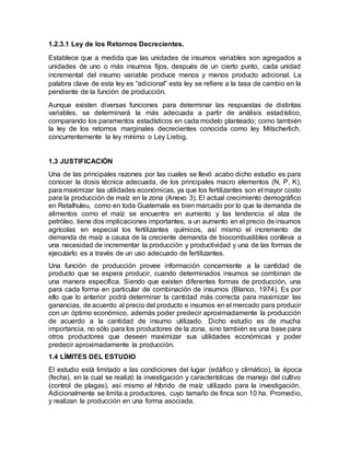 1.2.3.1 Ley de los Retornos Decrecientes.
Establece que a medida que las unidades de insumos variables son agregados a
unidades de uno o más insumos fijos, después de un cierto punto, cada unidad
incremental del insumo variable produce menos y menos producto adicional. La
palabra clave de esta ley es “adicional” esta ley se refiere a la tasa de cambio en la
pendiente de la función de producción.
Aunque existen diversas funciones para determinar las respuestas de distintas
variables, se determinará la más adecuada a partir de análisis estadístico,
comparando los paramentos estadísticos en cada modelo planteado; como también
la ley de los retornos marginales decrecientes conocida como ley Mitscherlich,
concurrentemente la ley mínimo o Ley Liebig.
1.3 JUSTIFICACIÓN
Una de las principales razones por las cuales se llevó acabo dicho estudio es para
conocer la dosis técnica adecuada, de los principales macro elementos (N, P, K),
para maximizar las utilidades económicas, ya que los fertilizantes son el mayor costo
para la producción de maíz en la zona (Anexo 3). El actual crecimiento demográfico
en Retalhuleu, como en toda Guatemala es bien marcado por lo que la demanda de
alimentos como el maíz se encuentra en aumento y las tendencia al alza de
petróleo, tiene dos implicaciones importantes, a un aumento en el precio de insumos
agrícolas en especial los fertilizantes químicos, así mismo el incremento de
demanda de maíz a causa de la creciente demanda de biocombustibles conlleva a
una necesidad de incrementar la producción y productividad y una de las formas de
ejecutarlo es a través de un uso adecuado de fertilizantes.
Una función de producción provee información concerniente a la cantidad de
producto que se espera producir, cuando determinados insumos se combinan de
una manera específica. Siendo que existen diferentes formas de producción, una
para cada forma en particular de combinación de insumos (Blanco, 1974). Es por
ello que lo anterior podrá determinar la cantidad más correcta para maximizar las
ganancias, de acuerdo al precio del producto e insumos en el mercado para producir
con un óptimo económico, además poder predecir aproximadamente la producción
de acuerdo a la cantidad de insumo utilizado. Dicho estudio es de mucha
importancia, no sólo para los productores de la zona, sino también es una base para
otros productores que deseen maximizar sus utilidades económicas y poder
predecir aproximadamente la producción.
1.4 LÍMITES DEL ESTUDIO
El estudio está limitado a las condiciones del lugar (edáfico y climático), la época
(fecha), en la cual se realizó la investigación y características de manejo del cultivo
(control de plagas), así mismo al híbrido de maíz utilizado para la investigación.
Adicionalmente se limita a productores, cuyo tamaño de finca son 10 ha. Promedio,
y realizan la producción en una forma asociada.
 