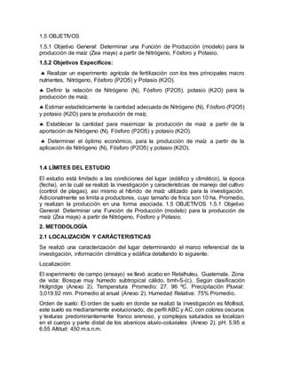 1.5 OBJETIVOS
1.5.1 Objetivo General: Determinar una Función de Producción (modelo) para la
producción de maíz (Zea mays) a partir de Nitrógeno, Fósforo y Potasio.
1.5.2 Objetivos Específicos:
 Realizar un experimento agrícola de fertilización con los tres principales macro
nutrientes, Nitrógeno, Fósforo (P2O5) y Potasio (K2O).
 Definir la relación de Nitrógeno (N), Fósforo (P2O5), potasio (K2O) para la
producción de maíz.
 Estimar estadísticamente la cantidad adecuada de Nitrógeno (N), Fósforo (P2O5)
y potasio (K2O) para la producción de maíz.
 Establecer la cantidad para maximizar la producción de maíz a partir de la
aportación de Nitrógeno (N), Fósforo (P2O5) y potasio (K2O).
 Determinar el óptimo económico, para la producción de maíz a partir de la
aplicación de Nitrógeno (N), Fósforo (P2O5) y potasio (K2O).
1.4 LÍMITES DEL ESTUDIO
El estudio está limitado a las condiciones del lugar (edáfico y climático), la época
(fecha), en la cuál se realizó la investigación y características de manejo del cultivo
(control de plagas), así mismo al híbrido de maíz utilizado para la investigación.
Adicionalmente se limita a productores, cuyo tamaño de finca son 10 ha. Promedio,
y realizan la producción en una forma asociada. 1.5 OBJETIVOS 1.5.1 Objetivo
General: Determinar una Función de Producción (modelo) para la producción de
maíz (Zea mays) a partir de Nitrógeno, Fósforo y Potasio.
2. METODOLOGÍA
2.1 LOCALIZACIÓN Y CARÁCTERISTICAS
Se realizó una caracterización del lugar determinando el marco referencial de la
investigación, información climática y edáfica detallando lo siguiente:
Localización:
El experimento de campo (ensayo) se llevó acabo en Retalhuleu, Guatemala. Zona
de vida: Bosque muy húmedo subtropical cálido, bmh-S-(c), Según clasificación
Holgridge (Anexo 2). Temperatura Promedio: 27. 96 ºC. Precipitación Pluvial:
3,019.92 mm. Promedio al anual (Anexo 2). Humedad Relativa: 75% Promedio.
Orden de suelo: El orden de suelo en donde se realizó la investigación es Mollisol,
este suelo es medianamente evolucionado, de perfil ABC y AC, con colores oscuros
y texturas predominantemente franco arenoso, y complejos saturados se localizan
en el cuerpo y parte distal de los abanicos aluvio-coluviales (Anexo 2). pH: 5.95 a
6.55 Altitud: 450 m.s.n.m.
 