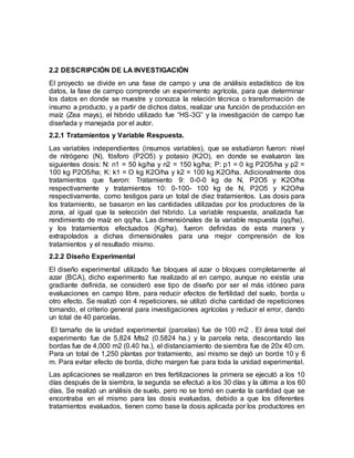 2.2 DESCRIPCIÓN DE LA INVESTIGACIÓN
El proyecto se divide en una fase de campo y una de análisis estadístico de los
datos, la fase de campo comprende un experimento agrícola, para que determinar
los datos en donde se muestre y conozca la relación técnica o transformación de
insumo a producto, y a partir de dichos datos, realizar una función de producción en
maíz (Zea mays), el hibrido utilizado fue “HS-3G” y la investigación de campo fue
diseñada y manejada por el autor.
2.2.1 Tratamientos y Variable Respuesta.
Las variables independientes (insumos variables), que se estudiaron fueron: nivel
de nitrógeno (N), fósforo (P2O5) y potasio (K2O), en donde se evaluaron las
siguientes dosis: N: n1 = 50 kg/ha y n2 = 150 kg/ha; P: p1 = 0 kg P2O5/ha y p2 =
100 kg P2O5/ha; K: k1 = O kg K2O/ha y k2 = 100 kg K2O/ha. Adicionalmente dos
tratamientos que fueron: Tratamiento 9: 0-0-0 kg de N, P2O5 y K2O/ha
respectivamente y tratamientos 10: 0-100- 100 kg de N, P2O5 y K2O/ha
respectivamente, como testigos para un total de diez tratamientos. Las dosis para
los tratamiento, se basaron en las cantidades utilizadas por los productores de la
zona, al igual que la selección del hibrido. La variable respuesta, analizada fue
rendimiento de maíz en qq/ha. Las dimensiónales de la variable respuesta (qq/ha),
y los tratamientos efectuados (Kg/ha), fueron definidas de esta manera y
extrapolados a dichas dimensiónales para una mejor comprensión de los
tratamientos y el resultado mismo.
2.2.2 Diseño Experimental
El diseño experimental utilizado fue bloques al azar o bloques completamente al
azar (BCA), dicho experimento fue realizado al en campo, aunque no existía una
gradiante definida, se consideró ese tipo de diseño por ser el más idóneo para
evaluaciones en campo libre, para reducir efectos de fertilidad del suelo, borda u
otro efecto. Se realizó con 4 repeticiones, se utilizó dicha cantidad de repeticiones
tomando, el criterio general para investigaciones agrícolas y reducir el error, dando
un total de 40 parcelas.
El tamaño de la unidad experimental (parcelas) fue de 100 m2 . El área total del
experimento fue de 5,824 Mts2 (0.5824 ha.) y la parcela neta, descontando las
bordas fue de 4,000 m2 (0.40 ha.), el distanciamiento de siembra fue de 20x 40 cm.
Para un total de 1,250 plantas por tratamiento, así mismo se dejó un borde 10 y 6
m. Para evitar efecto de borda, dicho margen fue para toda la unidad experimental.
Las aplicaciones se realizaron en tres fertilizaciones la primera se ejecutó a los 10
días después de la siembra, la segunda se efectuó a los 30 días y la última a los 60
días. Se realizó un análisis de suelo, pero no se tomó en cuenta la cantidad que se
encontraba en el mismo para las dosis evaluadas, debido a que los diferentes
tratamientos evaluados, tienen como base la dosis aplicada por los productores en
 