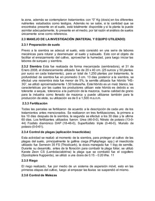 la zona, además se contemplaron tratamientos con “0” Kg (dosis) en los diferentes
nutrientes estudiados como testigos. Además no se sabe, si la cantidad que se
encontraba presente en el suelo, está totalmente disponible y sí la planta la puede
asimilar adecuadamente, lo presente en el medio, por tal razón el análisis de suelos
únicamente sirve como referencia.
2.3 MANEJO DE LA INVESTIGACIÓN (MATERIAL Y EQUIPO UTILIZADO)
2.3.1 Preparación de suelo
Previo a la siembra se adecuó el suelo, esto consistió en una serie de labores
mecánicas para roturar y desmenuzar el suelo y subsuelo. Esto con el objeto de
facilitar el enraizamiento del cultivo, aprovechar la humedad, para luego iniciar las
labores de surqueo y siembra.
2.3.2 Siembra Esta fue realizada de forma mecanizada (sembradora), el 31 de
Enero 2008, el distanciamiento utilizado fue de 20 x 40 cm. (25 surcos y 50 plantas
por surco en cada tratamiento), para un total de 1,250 plantas por tratamiento, la
profundidad de siembra fue en promedio 3 cm. 13 días posterior a la siembra, se
efectuó una resiembra ésta fue menor de 5%, la semilla utilizada fue hibrido “HS-
3G”, se utilizó aproximadamente 1.50 bolsas/ha. Este hibrido es un maíz blanco, las
características por las cuales los productores utilizan este hibrido es debido a: es
tolerante a sequía, tolerancia a la pudrición de la mazorca, buena calidad de grano
para la industria como llenado de mazorca y puede utilizarse también para la
producción de elote, su utilización es de 0 a 1,500 m.s.n.m.
2.3.3 Fertilización
Todas las parcelas se fertilizaron de acuerdo a la descripción de cada uno de los
tratamientos antes mencionados. Se realizaron en tres fertilizaciones, la primera a
los 10 días después de la siembra, la segunda se efectuó a los 30 días y la ultima
60 días. Los fertilizantes utilizados fueron: Urea (46-0-0), Nitrato de potasio (13-0-
44) Fosfato diamónico DAP (18-46-0), Superfosfato triple (0-46-0), Muriato de
potasio (0-0-61).
2.3.4 Control de plagas (aplicación Insecticidas)
Esta actividad se realizó al momento de la siembra, para proteger al cultivo de las
plagas del suelo, principalmente la gallina ciega (Phylophaga spp.) el insecticida
utilizado fue Semevin 35 FS (Thiodicarb), la dosis manejada fue 1 l/qq de semilla.
Durante su desarrollo, antes de la floración para combatir la plaga foliar, se utilizó
Karate Zeon CS (Lambdacialotrina) la plaga que se combatió fue el cogollero
(Spodoptera frugiperda), se utilizó a una dosis de 0.15 - 0.20 l/ha. 11
2.3.5 Riego
El riego realizado, fue por medio de un sistema de aspersión móvil, esto en las
primeras etapas del cultivo, luego al empezar las lluvias se suspendió el mismo.
2.3.6 Control de Malezas
 