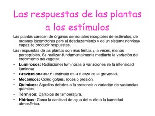 Las respuestas de las plantas a los estímulos Las plantas carecen de órganos sensoriales receptores de estímulos, de órganos locomotores para el desplazamiento y de un sistema nervioso capaz de producir respuestas. Las respuestas de las plantas son mas lentas y, a veces, menos perceptibles. Se realizan fundamentalmente mediante la variación del crecimiento del vegetal. Luminosos:  Radiaciones luminosas o variaciones de la intensidad luminosa. Gravitacionales:  El estimulo es la fuerza de la gravedad. Mecánicos:  Como golpes, roces o presión. Químicos:  Aquellos debidos a la presencia o variación de sustancias químicas. Térmicos:  Cambios de temperatura. Hídricos:  Como la cantidad de agua del suelo o la humedad atmosférica. 
