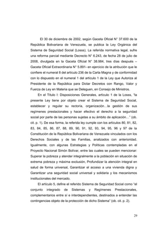 El 30 de diciembre de 2002, según Gaceta Oficial N° 37.600 de la
República Bolivariana de Venezuela, se publica la Ley Orgánica del
Sistema de Seguridad Social (Losss). La referida normativa legal, sufre
una reforma parcial mediante Decrecto N° 6.243, de fecha 28 de julio de
2008, divulgada en la Gaceta Oficial N° 38.984, tres días después –
Gaceta Oficial Extraordinaria N° 5.891- en ejercicio de la atribución que le
confiere el numeral 8 del artículo 236 de la Carta Magna y de conformidad
con lo dispuesto en el numeral 1 del artículo 1 de la Ley que Autoriza al
Presidente de la República para Dictar Decretos con Rango, Valor y
Fuerza de Ley en Materia que se Deleguen, en Consejo de Ministros.
     En el Título I: Disposiciones Generales, artículo 1 de la Losss, “la
presente Ley tiene por objeto crear el Sistema de Seguridad Social,
establecer y regular su rectoría, organización…la gestión de sus
regímenes prestacionales y hacer efectivo el derecho a la seguridad
social por parte de las personas sujetas a su ámbito de aplicación…” (ob.
cit. p. 1). De esa forma, la referida ley cumple con los artículos 80, 81, 82,
83, 84, 85, 86, 87, 88, 89, 90, 91, 92, 93, 94, 95, 96 y 97 de la
Constitución de la República Bolivariana de Venezuela vinculados con los
Derechos Sociales y de las Familias, analizados con anterioridad.
Igualmente, con algunas Estrategias y Políticas contempladas en el
Proyecto Nacional Simón Bolívar, entre las cuales se pueden mencionar:
Superar la pobreza y atender integralmente a la población en situación de
extrema pobreza y máxima exclusión, Profundizar la atención integral en
salud de forma universal, Garantizar el acceso a una vivienda digna y
Garantizar una seguridad social universal y solidaria y los mecanismos
institucionales del mercado.
     El artículo 5, define el referido Sistema de Seguridad Social como “el
conjunto   integrado    de     Sistemas   y   Regímenes      Prestacionales,
complementarios entre sí e interdependientes, destinados a entender las
contingencias objeto de la protección de dicho Sistema” (ob. cit. p. 2).



                                                                           29
 