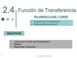 2.4
PALABRAS CLAVE Y TEMAS
OBJETIVOS
• ¿Qué es la Función de Transferencia?
• Utilidad
• Respuesta impulsional
 Función de Transferencia
 Respuesta Impulsional
T2.4 Función de Transferencia
1
Función de Transferencia
 