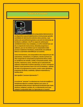 Función de un computador
Unacomputadorabásicamentees
un dispositivocuyaprincipal funcióneslade procesar grandes
cantidadesde informaciónenforma velozy precisa, y que
realizaeste procedimientograciasa unaserie de elementos de
hardware y software. UnaPC es capazde realizargran
cantidadde tareas muy complejas,y es allí en dondehace uso
de un conjuntode instrucciones,llamadasprogramaso
software,que son lasórdenes que la computadoradebe
procesar medianteel hardware, produciendo unasalidade
datosen unformato entendiblepor sususuarios.
Comomencionamos,unacomputadoraestacompuesta por dos
subsistemas,el hardware y el software, dondeel primero de
elloscomprende la computadorapropiamentedichay todos
sus periféricosde entrada y salida,incluyendoteclado,ratón,
monitor,impresoray otros, mientras que el subsistemade
software comprendeel sistema operativo,el cual se encargade
traducir loque queremos hacer con la PCal hardware , además
de todos losprogramasde usuario,es decir suites ofimáticas,
programasde diseño,modelado,softwarematemáticosy
muchosotros.
Qué significa"procesarinformación"?
La acciónde "procesar" se relacionacon el acto de modificaro
transformaralgode suestado original auno nuevo.El
computadorpuede procesar informacióndedistintotipo:texto,
números,imágenes,sonidos,etc. La informaciónconla que
trabajael computadordebe ser ingresadapor el usuario.
 