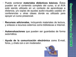    Puede contener materiales didácticos básicos. Éstos
    pueden ser el contenido completo del curso, si el AVA
    está siendo utilizado en un contexto de aprendizaje a
    distancia, y/o copias de ayudas audio-visuales usadas en
    conferencias u otras clases donde es utilizado para
    apoyar un curso presencial.

   Recursos adicionales, incluyendo materiales de lectura,
    y enlaces a recursos externos como bibliotecas e Internet.

   Autoevaluaciones que pueden ser guardadas de forma
    automática.

   Ayuda de la comunicación electrónica como E-mail,
    foros, y chats con o sin moderador.
 