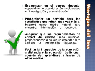    Economizar en el cuerpo docente,
    especialmente cuando están involucrados
    en investigación y administración.

   Proporcionar un servicio para los
    estudiantes que miran cada vez más al
    Internet como medio natural para
    encontrar información y recursos.

   Asegurar que los requerimientos de
    control de calidad sean reunidos,
    proporcionando a su vez un estándar para
    colectar la información requerida.

   Facilitar la integración de la educación
    a distancia y la educación tradicional,
    además del aprendizaje a través de
    otros medios.
 
