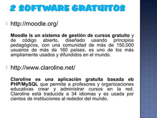    http://moodle.org/
    Moodle is un sistema de gestión de cursos gratuito y
    de código abierto, diseñado usando principios
    pedagógicos, con una comunidad de más de 150,000
    usuarios de más de 160 países, es uno de los más
    ampliamente usados y difundidos en el mundo.

   http://www.claroline.net/
    Claroline es una aplicación gratuita basada eb
    PHP/MySQL que permite a profesores y organizaciones
    educativas crear y administrar cursos en la red.
    Claroline está traducida a 34 idiomas y es usada por
    cientos de instituciones al rededor del mundo.
 