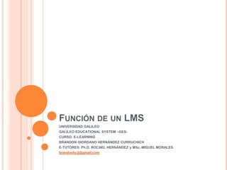 FUNCIÓN DE UN LMS
UNIVERSIDAD GALILEO
GALILEO EDUCATIONAL SYSTEM –GES-
CURSO: E-LEARNING
BRANDON GIORDANO HERNÁNDEZ CURRUCHICH
E-TUTORES: Ph.D. ROCAEL HERNÁNDEZ y MSc. MIGUEL MORALES
brandonhc2@gmail.com
 