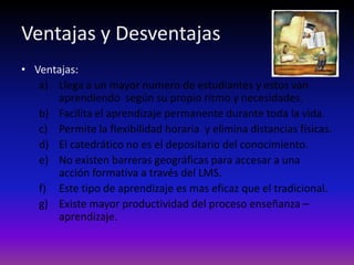 Ventajas y Desventajas
• Ventajas:
   a) Llega a un mayor numero de estudiantes y estos van
      aprendiendo según su propio ritmo y necesidades.
   b) Facilita el aprendizaje permanente durante toda la vida.
   c) Permite la flexibilidad horaria y elimina distancias físicas.
   d) El catedrático no es el depositario del conocimiento.
   e) No existen barreras geográficas para accesar a una
      acción formativa a través del LMS.
   f) Este tipo de aprendizaje es mas eficaz que el tradicional.
   g) Existe mayor productividad del proceso enseñanza –
      aprendizaje.
 