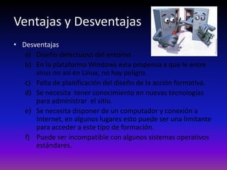 Ventajas y Desventajas
• Desventajas
   a) Diseño defectuoso del entorno.
   b) En la plataforma Windows esta propensa a que le entre
      virus no así en Linux, no hay peligro.
   c) Falta de planificación del diseño de la acción formativa.
   d) Se necesita tener conocimiento en nuevas tecnologías
      para administrar el sitio.
   e) Se necesita disponer de un computador y conexión a
      Internet, en algunos lugares esto puede ser una limitante
      para acceder a este tipo de formación.
   f) Puede ser incompatible con algunos sistemas operativos
      estándares.
 
