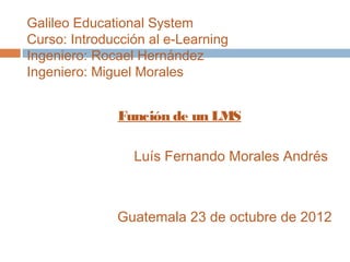 Galileo Educational System
Curso: Introducción al e-Learning
Ingeniero: Rocael Hernández
Ingeniero: Miguel Morales


              Función de un LMS

                 Luís Fernando Morales Andrés



              Guatemala 23 de octubre de 2012
 