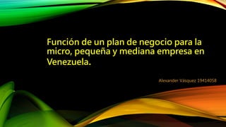 Función de un plan de negocio para la
micro, pequeña y mediana empresa en
Venezuela.
Alexander Vásquez 19414058
 