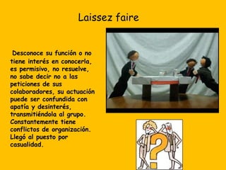 Laissez faireDesconoce su función o no tiene interés en conocerla, es permisivo, no resuelve, no sabe decir no a las peticiones de sus colaboradores, su actuación puede ser confundida con apatía y desinterés, transmitiéndola al grupo. Constantemente tiene conflictos de organización. Llegó al puesto por casualidad. 