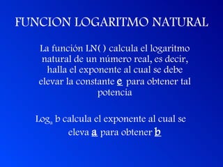 FUNCION LOGARITMO NATURAL La función LN( ) calcula el logaritmo natural de un número real, es decir, halla el exponente al cual se debe elevar la constante  e   para obtener tal potencia Log a  b calcula el exponente al cual se eleva  a  para obtener  b 