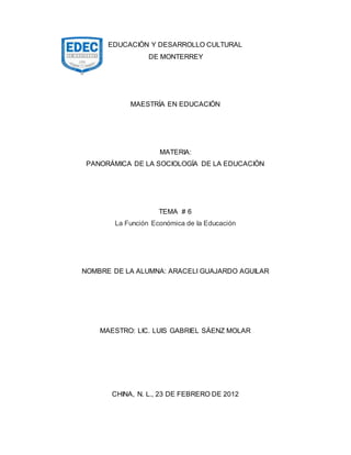 EDUCACIÒN Y DESARROLLO CULTURAL
DE MONTERREY
MAESTRÍA EN EDUCACIÓN
MATERIA:
PANORÁMICA DE LA SOCIOLOGÍA DE LA EDUCACIÓN
TEMA # 6
La Función Económica de la Educación
NOMBRE DE LA ALUMNA: ARACELI GUAJARDO AGUILAR
MAESTRO: LIC. LUIS GABRIEL SÁENZ MOLAR
CHINA, N. L., 23 DE FEBRERO DE 2012
 